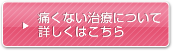 痛みの少ない治療について詳しくはこちら